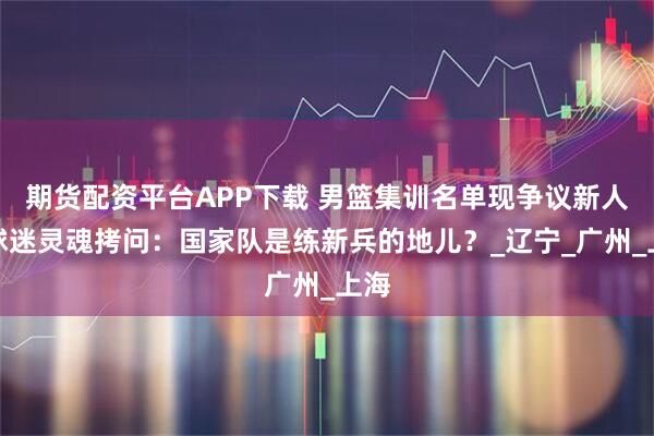 期货配资平台APP下载 男篮集训名单现争议新人，球迷灵魂拷问：国家队是练新兵的地儿？_辽宁_广州_上海