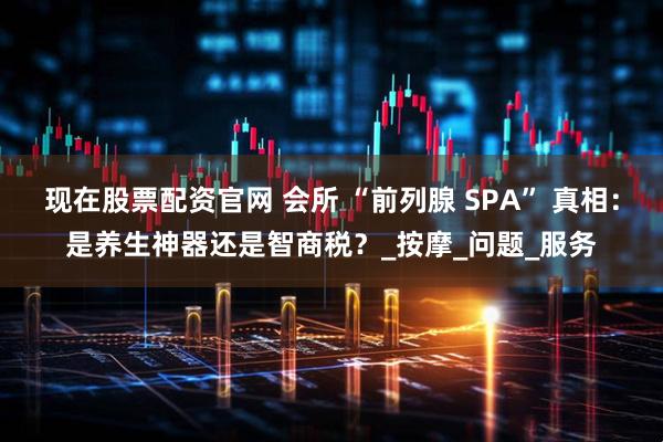 现在股票配资官网 会所 “前列腺 SPA” 真相：是养生神器还是智商税？_按摩_问题_服务