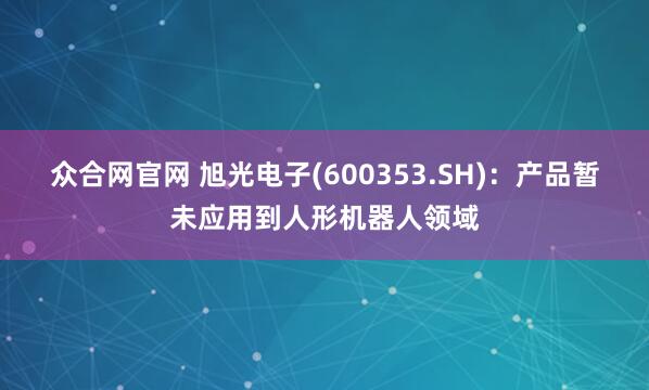 众合网官网 旭光电子(600353.SH)：产品暂未应用到人形机器人领域