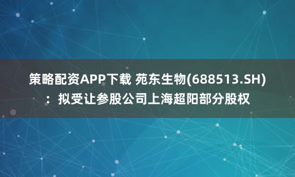 策略配资APP下载 苑东生物(688513.SH)：拟受让参股公司上海超阳部分股权