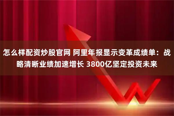 怎么样配资炒股官网 阿里年报显示变革成绩单：战略清晰业绩加速增长 3800亿坚定投资未来