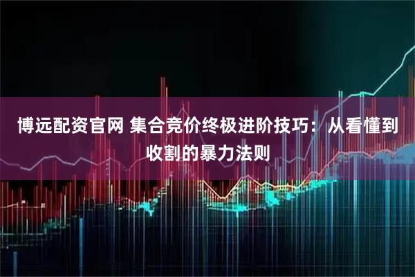 博远配资官网 集合竞价终极进阶技巧：从看懂到收割的暴力法则