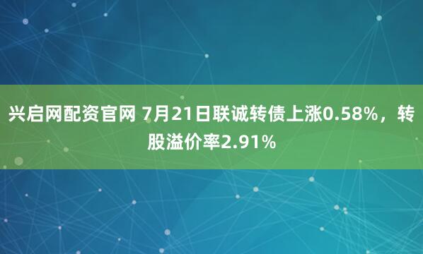 兴启网配资官网 7月21日联诚转债上涨0.58%，转股溢价率2.91%
