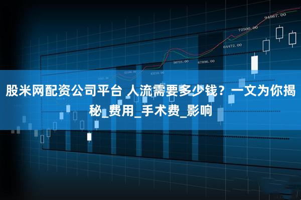 股米网配资公司平台 人流需要多少钱？一文为你揭秘_费用_手术费_影响