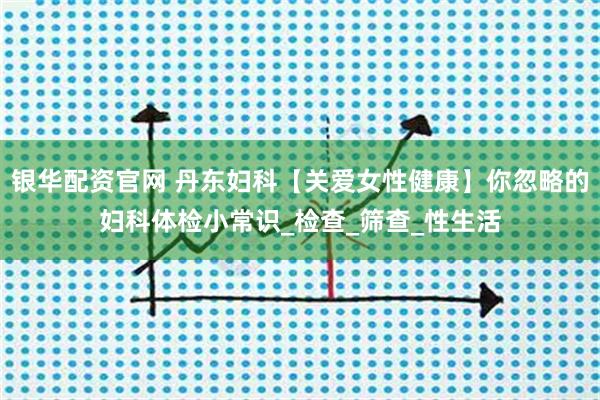 银华配资官网 丹东妇科【关爱女性健康】你忽略的妇科体检小常识_检查_筛查_性生活