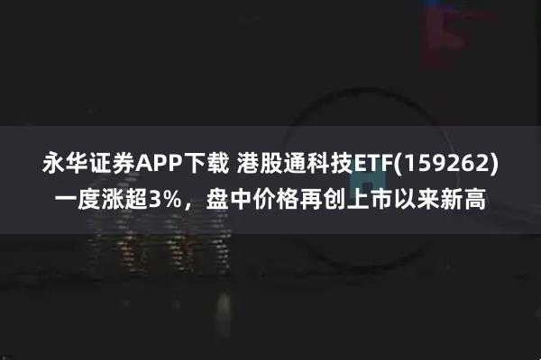 永华证券APP下载 港股通科技ETF(159262)一度涨超3%，盘中价格再创上市以来新高
