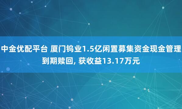 中金优配平台 厦门钨业1.5亿闲置募集资金现金管理到期赎回, 获收益13.17万元