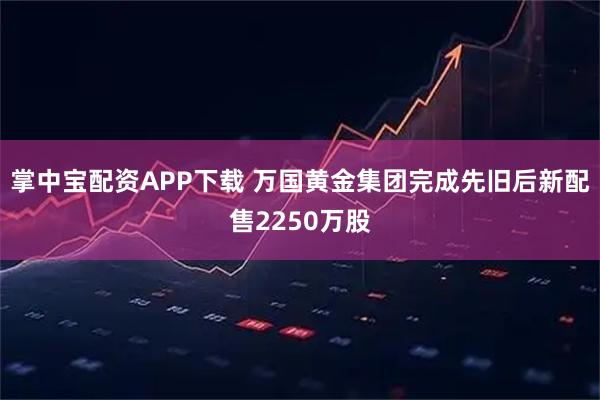 掌中宝配资APP下载 万国黄金集团完成先旧后新配售2250万股