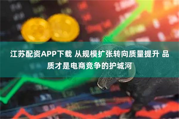 江苏配资APP下载 从规模扩张转向质量提升 品质才是电商竞争的护城河