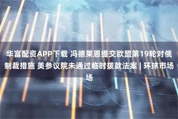 华富配资APP下载 冯德莱恩提交欧盟第19轮对俄制裁措施 美参议院未通过临时拨款法案 | 环球市场