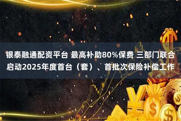 银泰融通配资平台 最高补助80%保费 三部门联合启动2025年度首台（套）、首批次保险补偿工作
