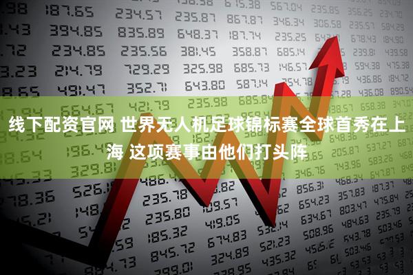 线下配资官网 世界无人机足球锦标赛全球首秀在上海 这项赛事由他们打头阵