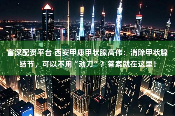 富深配资平台 西安甲康甲状腺高伟：消除甲状腺结节，可以不用“动刀”？答案就在这里！