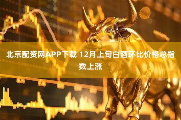 北京配资网APP下载 12月上旬白酒环比价格总指数上涨