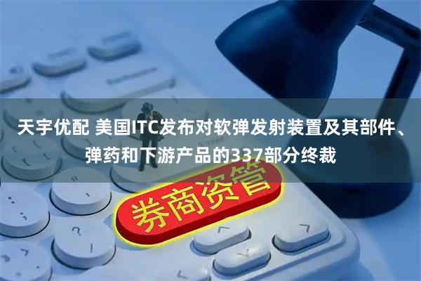 天宇优配 美国ITC发布对软弹发射装置及其部件、弹药和下游产品的337部分终裁