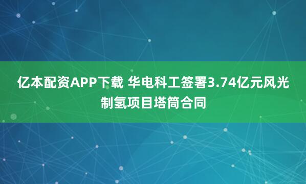 亿本配资APP下载 华电科工签署3.74亿元风光制氢项目塔筒合同
