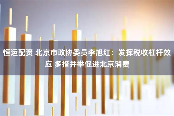 恒运配资 北京市政协委员李旭红：发挥税收杠杆效应 多措并举促进北京消费