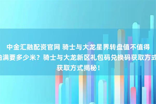 中金汇融配资官网 骑士与大龙星界转盘值不值得抽？抽满要多少米？骑士与大龙新区礼包码兑换码获取方式揭秘！