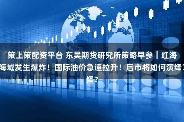 策上策配资平台 东吴期货研究所策略早参｜红海海域发生爆炸！国际油价急速拉升！后市将如何演绎？