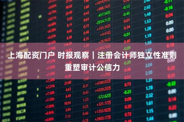 上海配资门户 时报观察｜注册会计师独立性准则重塑审计公信力