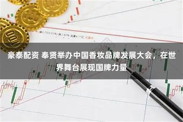豪泰配资 奉贤举办中国香妆品牌发展大会，在世界舞台展现国牌力量
