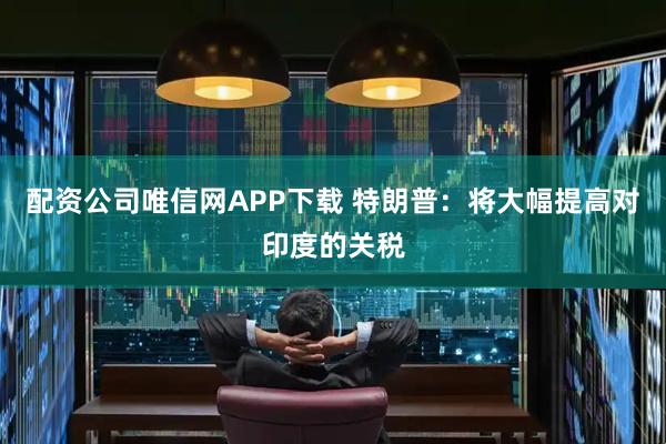 配资公司唯信网APP下载 特朗普：将大幅提高对印度的关税