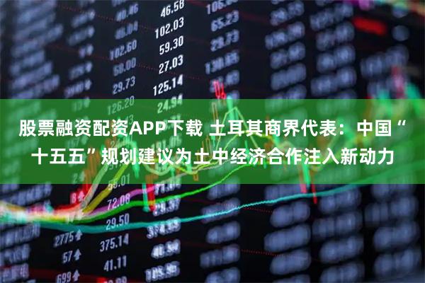 股票融资配资APP下载 土耳其商界代表：中国“十五五”规划建议为土中经济合作注入新动力