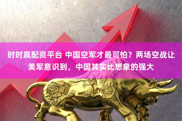 时时赢配资平台 中国空军才最可怕？两场空战让美军意识到，中国其实比想象的强大